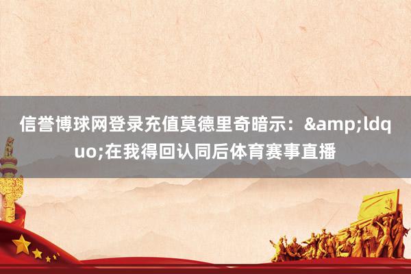 信誉博球网登录充值莫德里奇暗示：&ldquo;在我得回认同后体育赛事直播