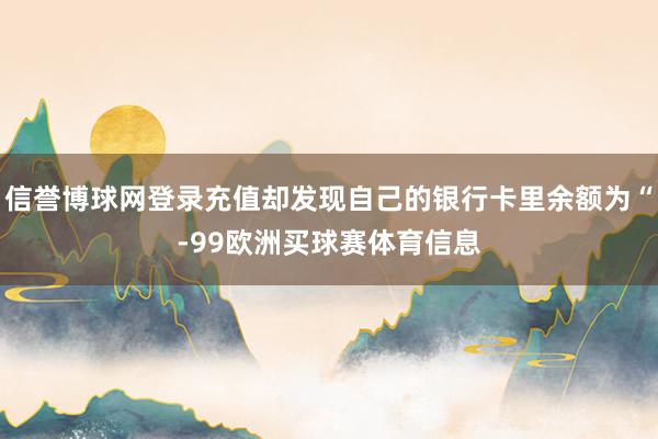 信誉博球网登录充值却发现自己的银行卡里余额为“-99欧洲买球赛体育信息