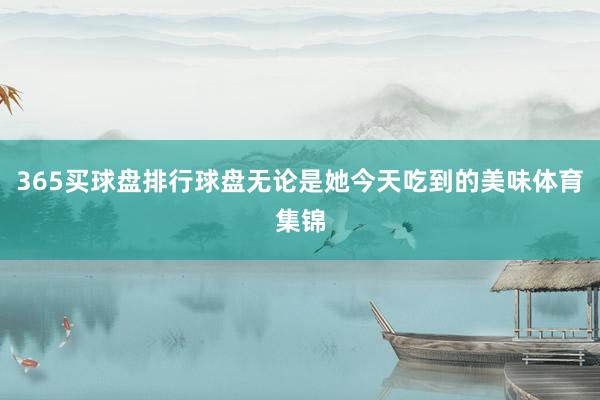 365买球盘排行球盘无论是她今天吃到的美味体育集锦