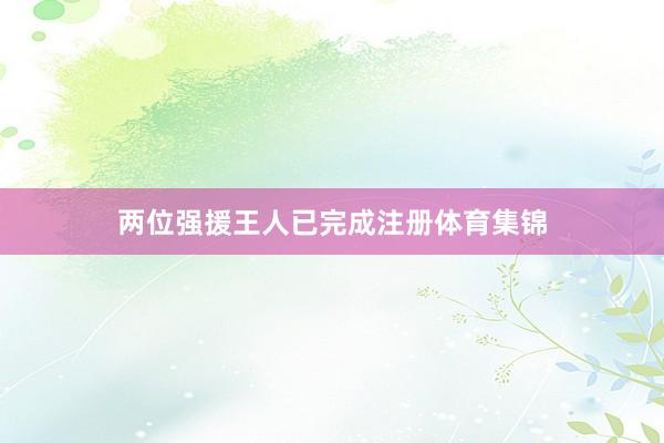 两位强援王人已完成注册体育集锦