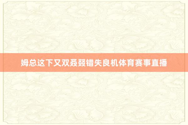 姆总这下又双叒叕错失良机体育赛事直播