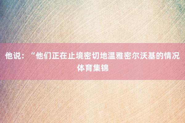 他说:“他们正在止境密切地温雅密尔沃基的情况体育集锦