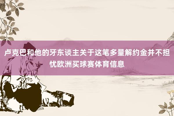 卢克巴和他的牙东谈主关于这笔多量解约金并不担忧欧洲买球赛体育信息