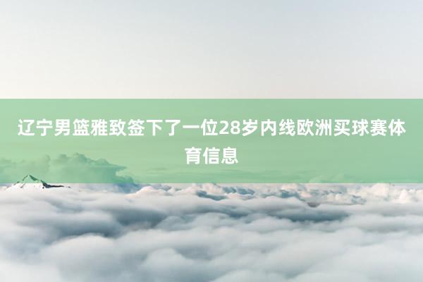 辽宁男篮雅致签下了一位28岁内线欧洲买球赛体育信息
