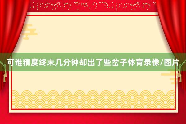 可谁猜度终末几分钟却出了些岔子体育录像/图片