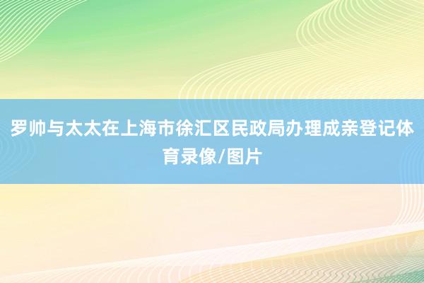 罗帅与太太在上海市徐汇区民政局办理成亲登记体育录像/图片