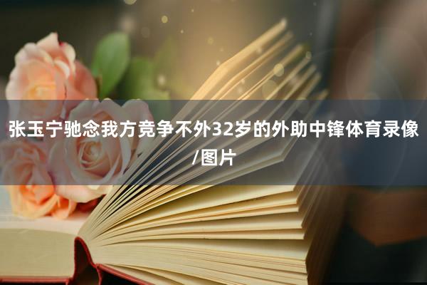 张玉宁驰念我方竞争不外32岁的外助中锋体育录像/图片