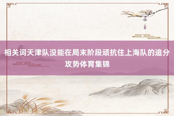 相关词天津队没能在局末阶段顽抗住上海队的追分攻势体育集锦