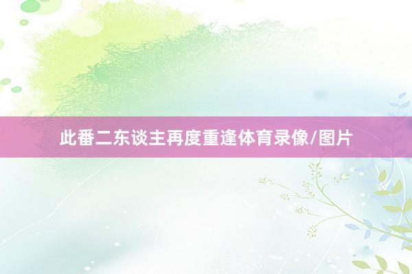 此番二东谈主再度重逢体育录像/图片