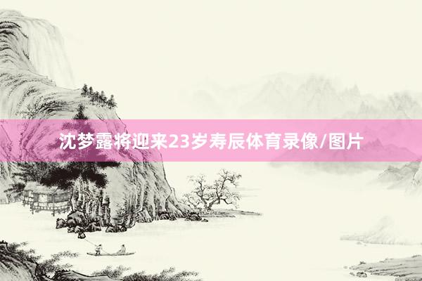 沈梦露将迎来23岁寿辰体育录像/图片