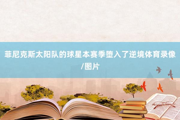 菲尼克斯太阳队的球星本赛季堕入了逆境体育录像/图片