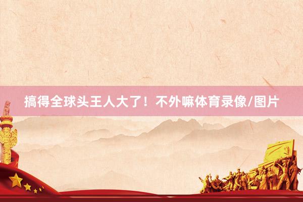 搞得全球头王人大了！不外嘛体育录像/图片