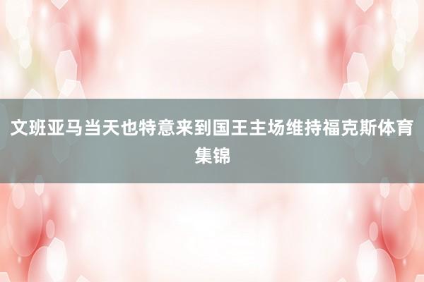 文班亚马当天也特意来到国王主场维持福克斯体育集锦