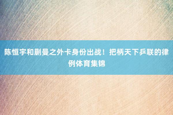 陈恒宇和蒯曼之外卡身份出战！把柄天下乒联的律例体育集锦